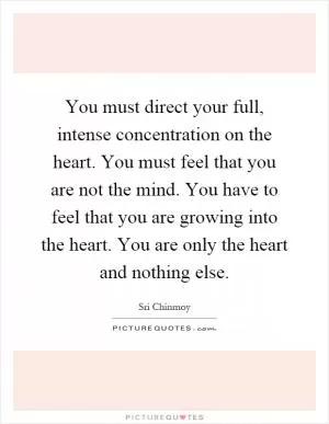 You must direct your full, intense concentration on the heart. You must feel that you are not the mind. You have to feel that you are growing into the heart. You are only the heart and nothing else Picture Quote #1