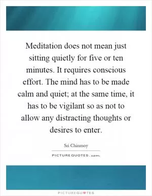 Meditation does not mean just sitting quietly for five or ten minutes. It requires conscious effort. The mind has to be made calm and quiet; at the same time, it has to be vigilant so as not to allow any distracting thoughts or desires to enter Picture Quote #1