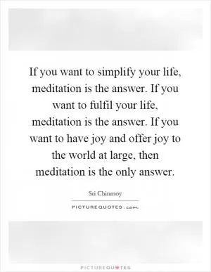 If you want to simplify your life, meditation is the answer. If you want to fulfil your life, meditation is the answer. If you want to have joy and offer joy to the world at large, then meditation is the only answer Picture Quote #1
