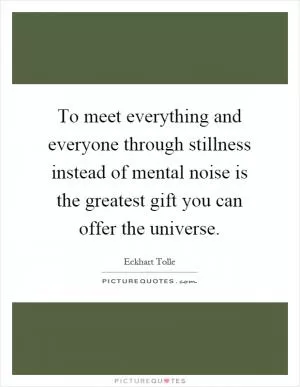 To meet everything and everyone through stillness instead of mental noise is the greatest gift you can offer the universe Picture Quote #1