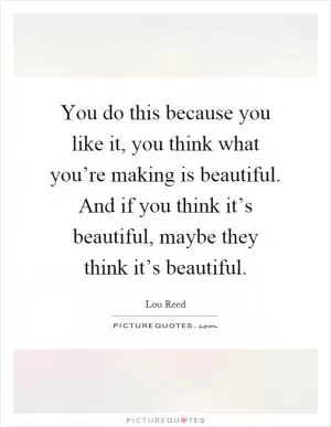 You do this because you like it, you think what you’re making is beautiful. And if you think it’s beautiful, maybe they think it’s beautiful Picture Quote #1