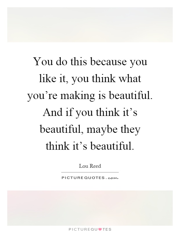 You do this because you like it, you think what you're making is beautiful. And if you think it's beautiful, maybe they think it's beautiful Picture Quote #1