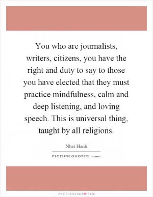 You who are journalists, writers, citizens, you have the right and duty to say to those you have elected that they must practice mindfulness, calm and deep listening, and loving speech. This is universal thing, taught by all religions Picture Quote #1