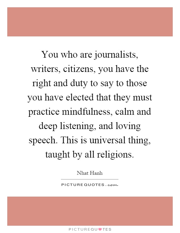 You who are journalists, writers, citizens, you have the right and duty to say to those you have elected that they must practice mindfulness, calm and deep listening, and loving speech. This is universal thing, taught by all religions Picture Quote #1