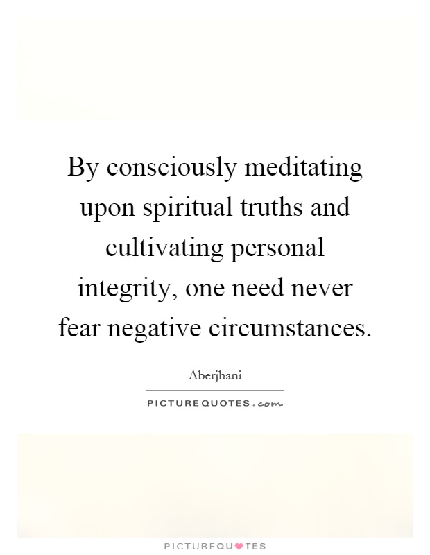 By consciously meditating upon spiritual truths and cultivating personal integrity, one need never fear negative circumstances Picture Quote #1
