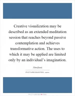 Creative visualization may be described as an extended meditation session that reaches beyond passive contemplation and achieves transformative action. The uses to which it may be applied are limited only by an individual’s imagination Picture Quote #1