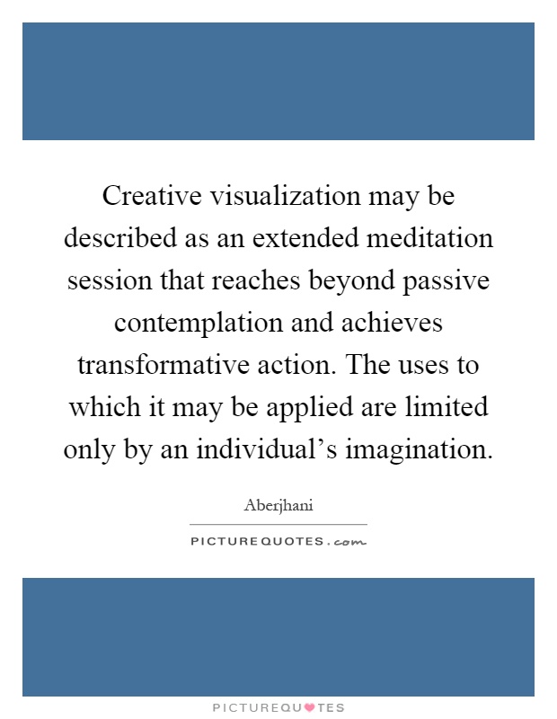 Creative visualization may be described as an extended meditation session that reaches beyond passive contemplation and achieves transformative action. The uses to which it may be applied are limited only by an individual's imagination Picture Quote #1