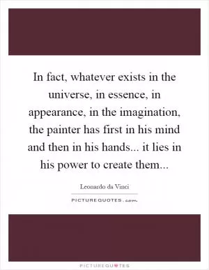 In fact, whatever exists in the universe, in essence, in appearance, in the imagination, the painter has first in his mind and then in his hands... it lies in his power to create them Picture Quote #1