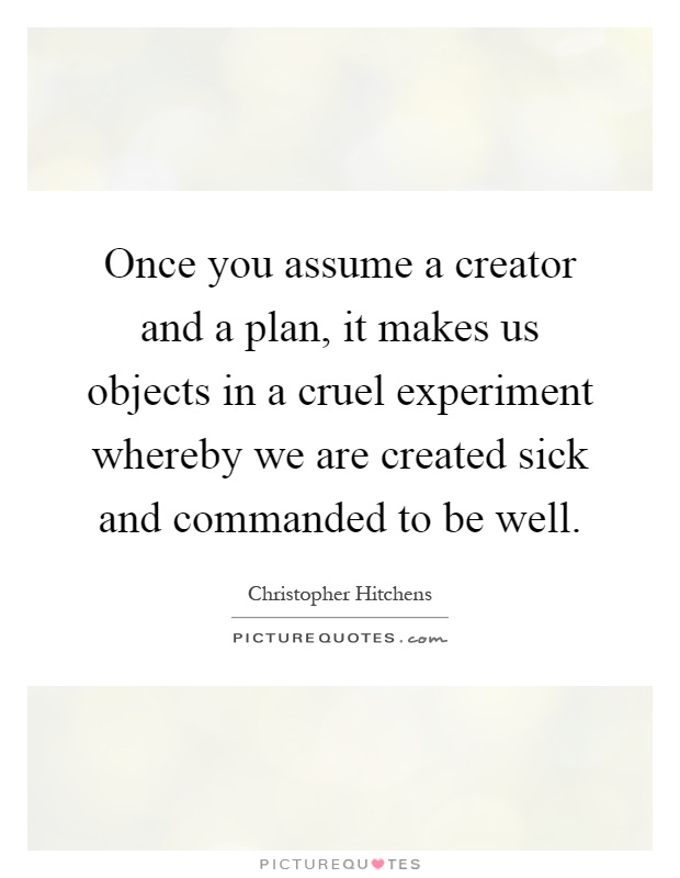 Once you assume a creator and a plan, it makes us objects in a cruel experiment whereby we are created sick and commanded to be well Picture Quote #1