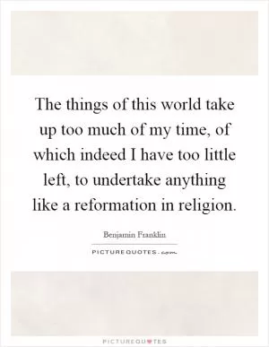 The things of this world take up too much of my time, of which indeed I have too little left, to undertake anything like a reformation in religion Picture Quote #1