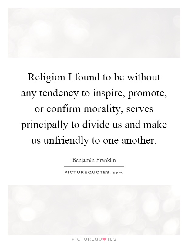 Religion I found to be without any tendency to inspire, promote, or confirm morality, serves principally to divide us and make us unfriendly to one another Picture Quote #1