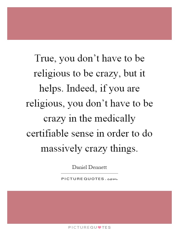 True, you don't have to be religious to be crazy, but it helps. Indeed, if you are religious, you don't have to be crazy in the medically certifiable sense in order to do massively crazy things Picture Quote #1
