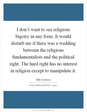 I don’t want to see religious bigotry in any form. It would disturb me if there was a wedding between the religious fundamentalists and the political right. The hard right has no interest in religion except to manipulate it Picture Quote #1