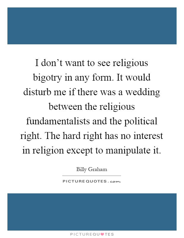 I don't want to see religious bigotry in any form. It would disturb me if there was a wedding between the religious fundamentalists and the political right. The hard right has no interest in religion except to manipulate it Picture Quote #1