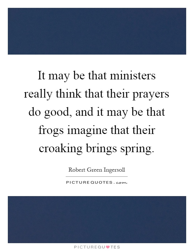 It may be that ministers really think that their prayers do good, and it may be that frogs imagine that their croaking brings spring Picture Quote #1