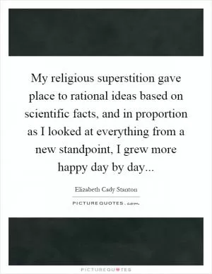 My religious superstition gave place to rational ideas based on scientific facts, and in proportion as I looked at everything from a new standpoint, I grew more happy day by day Picture Quote #1