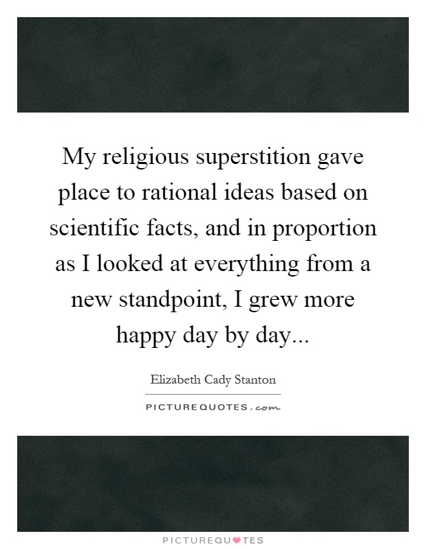 My religious superstition gave place to rational ideas based on scientific facts, and in proportion as I looked at everything from a new standpoint, I grew more happy day by day Picture Quote #1