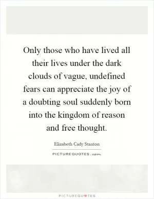 Only those who have lived all their lives under the dark clouds of vague, undefined fears can appreciate the joy of a doubting soul suddenly born into the kingdom of reason and free thought Picture Quote #1