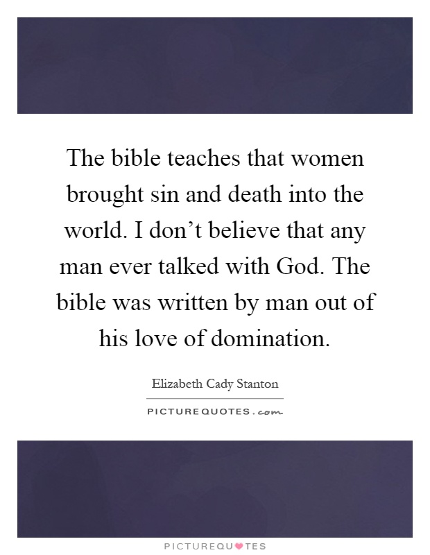 The bible teaches that women brought sin and death into the world. I don't believe that any man ever talked with God. The bible was written by man out of his love of domination Picture Quote #1
