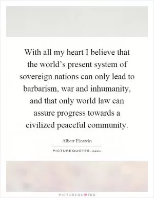 With all my heart I believe that the world’s present system of sovereign nations can only lead to barbarism, war and inhumanity, and that only world law can assure progress towards a civilized peaceful community Picture Quote #1