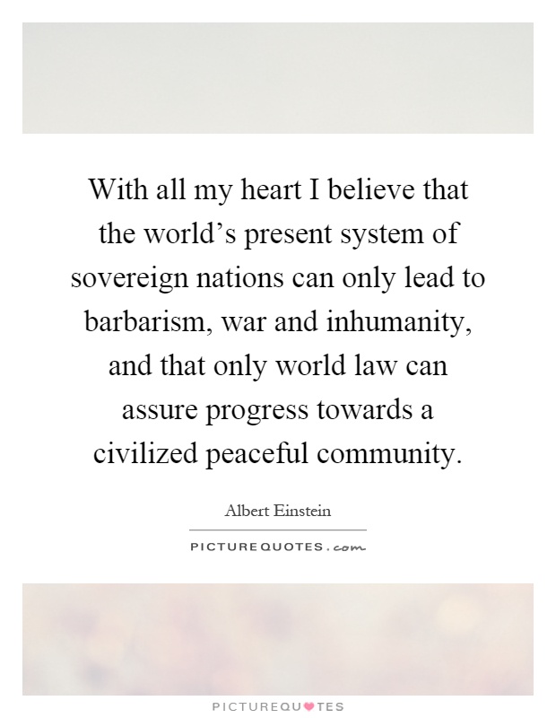 With all my heart I believe that the world's present system of sovereign nations can only lead to barbarism, war and inhumanity, and that only world law can assure progress towards a civilized peaceful community Picture Quote #1