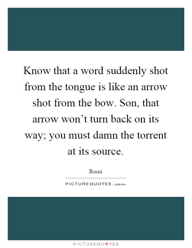 Know that a word suddenly shot from the tongue is like an arrow shot from the bow. Son, that arrow won't turn back on its way; you must damn the torrent at its source Picture Quote #1