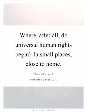 Where, after all, do universal human rights begin? In small places, close to home Picture Quote #1
