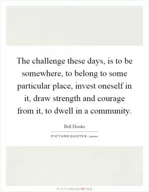The challenge these days, is to be somewhere, to belong to some particular place, invest oneself in it, draw strength and courage from it, to dwell in a community Picture Quote #1