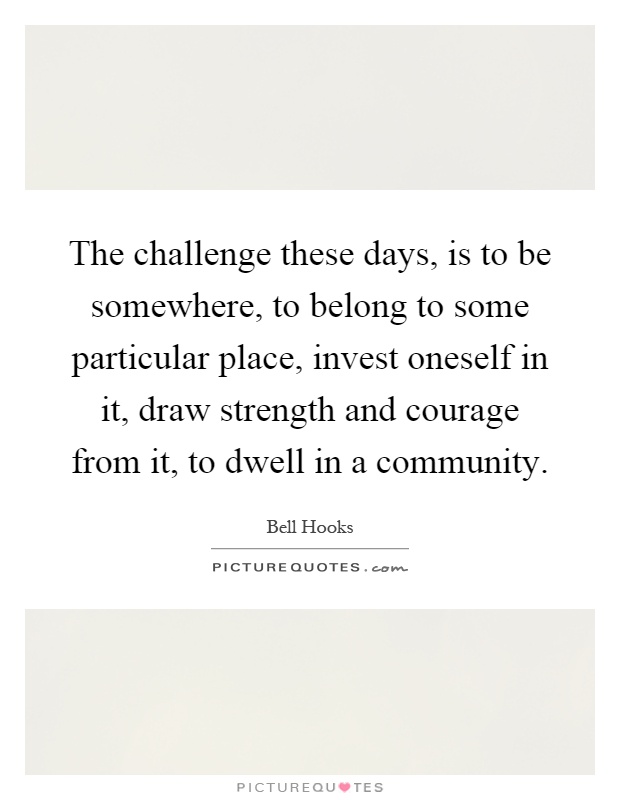 The challenge these days, is to be somewhere, to belong to some particular place, invest oneself in it, draw strength and courage from it, to dwell in a community Picture Quote #1