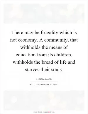 There may be frugality which is not economy. A community, that withholds the means of education from its children, withholds the bread of life and starves their souls Picture Quote #1