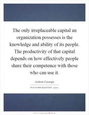 The only irreplaceable capital an organization possesses is the knowledge and ability of its people. The productivity of that capital depends on how effectively people share their competence with those who can use it Picture Quote #1