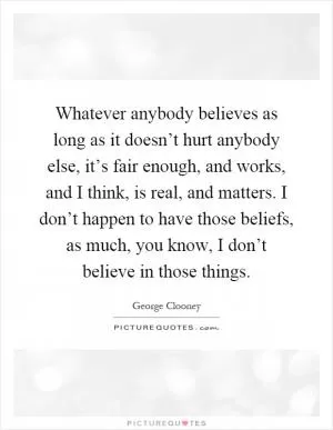 Whatever anybody believes as long as it doesn’t hurt anybody else, it’s fair enough, and works, and I think, is real, and matters. I don’t happen to have those beliefs, as much, you know, I don’t believe in those things Picture Quote #1