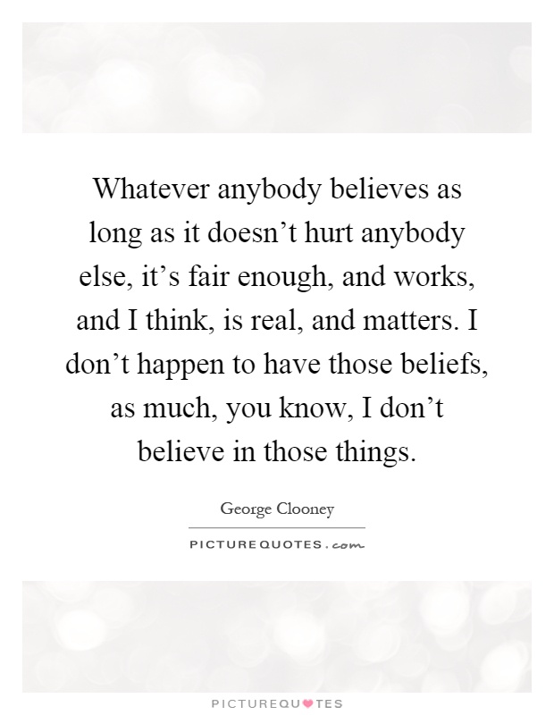 Whatever anybody believes as long as it doesn't hurt anybody else, it's fair enough, and works, and I think, is real, and matters. I don't happen to have those beliefs, as much, you know, I don't believe in those things Picture Quote #1