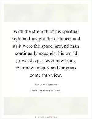 With the strength of his spiritual sight and insight the distance, and as it were the space, around man continually expands: his world grows deeper, ever new stars, ever new images and enigmas come into view Picture Quote #1