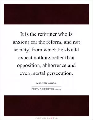 It is the reformer who is anxious for the reform, and not society, from which he should expect nothing better than opposition, abhorrence and even mortal persecution Picture Quote #1
