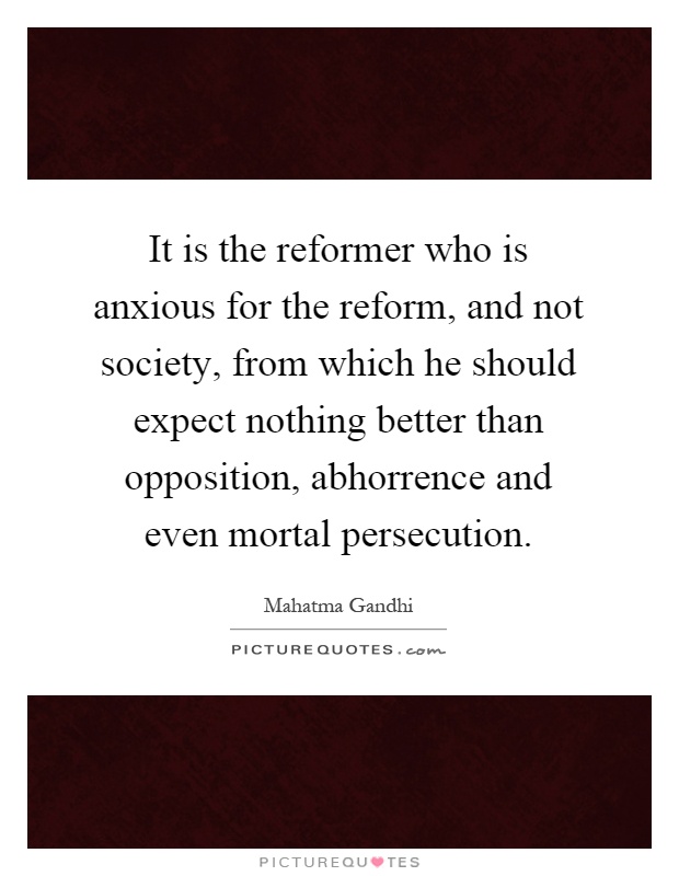 It is the reformer who is anxious for the reform, and not society, from which he should expect nothing better than opposition, abhorrence and even mortal persecution Picture Quote #1