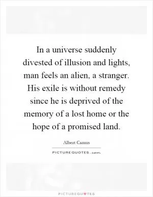In a universe suddenly divested of illusion and lights, man feels an alien, a stranger. His exile is without remedy since he is deprived of the memory of a lost home or the hope of a promised land Picture Quote #1