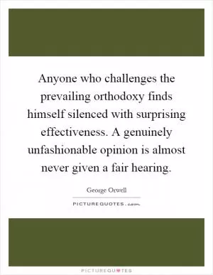 Anyone who challenges the prevailing orthodoxy finds himself silenced with surprising effectiveness. A genuinely unfashionable opinion is almost never given a fair hearing Picture Quote #1