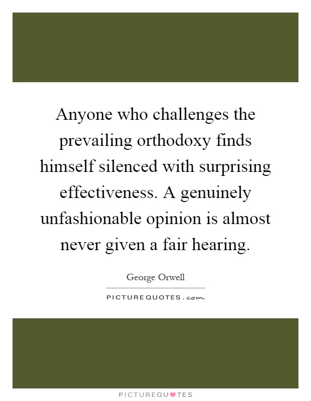 Anyone who challenges the prevailing orthodoxy finds himself silenced with surprising effectiveness. A genuinely unfashionable opinion is almost never given a fair hearing Picture Quote #1