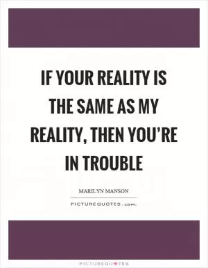 If your reality is the same as my reality, then you’re in trouble Picture Quote #1