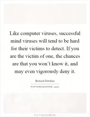 Like computer viruses, successful mind viruses will tend to be hard for their victims to detect. If you are the victim of one, the chances are that you won’t know it, and may even vigorously deny it Picture Quote #1