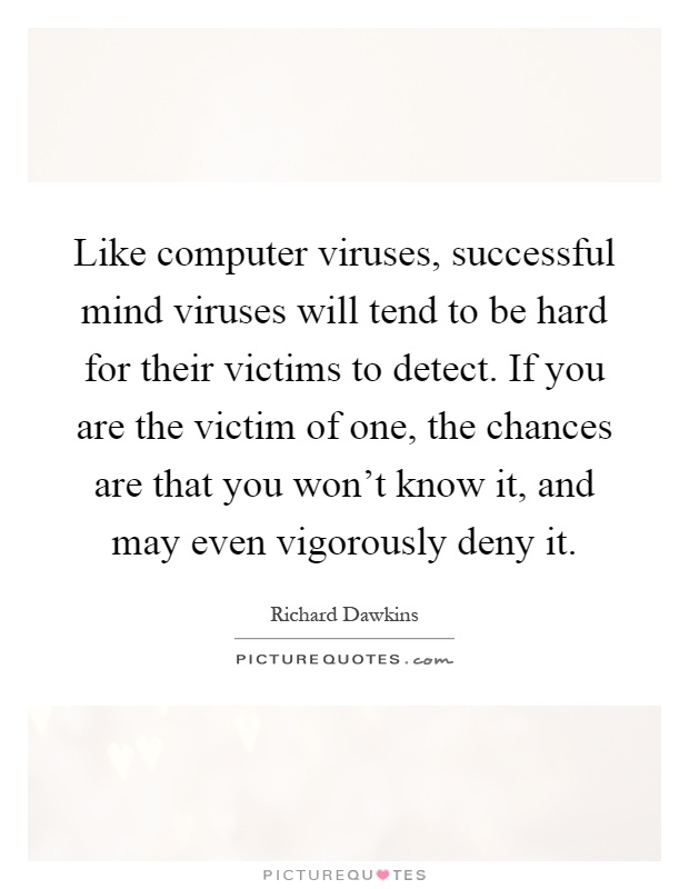 Like computer viruses, successful mind viruses will tend to be hard for their victims to detect. If you are the victim of one, the chances are that you won't know it, and may even vigorously deny it Picture Quote #1