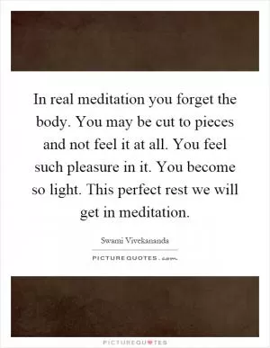 In real meditation you forget the body. You may be cut to pieces and not feel it at all. You feel such pleasure in it. You become so light. This perfect rest we will get in meditation Picture Quote #1