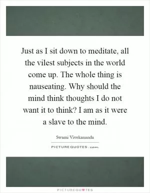 Just as I sit down to meditate, all the vilest subjects in the world come up. The whole thing is nauseating. Why should the mind think thoughts I do not want it to think? I am as it were a slave to the mind Picture Quote #1