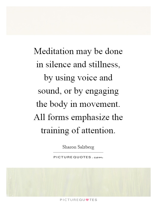 Meditation may be done in silence and stillness, by using voice and sound, or by engaging the body in movement. All forms emphasize the training of attention Picture Quote #1
