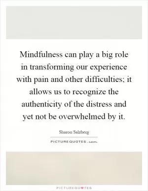 Mindfulness can play a big role in transforming our experience with pain and other difficulties; it allows us to recognize the authenticity of the distress and yet not be overwhelmed by it Picture Quote #1