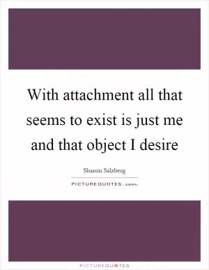 With attachment all that seems to exist is just me and that object I desire Picture Quote #1