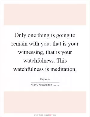 Only one thing is going to remain with you: that is your witnessing, that is your watchfulness. This watchfulness is meditation Picture Quote #1