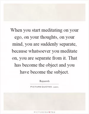 When you start meditating on your ego, on your thoughts, on your mind, you are suddenly separate, because whatsoever you meditate on, you are separate from it. That has become the object and you have become the subject Picture Quote #1