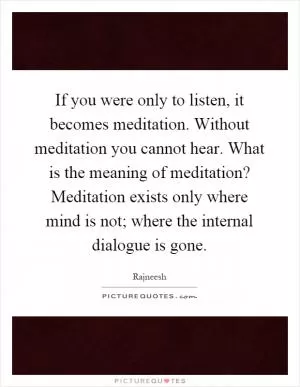 If you were only to listen, it becomes meditation. Without meditation you cannot hear. What is the meaning of meditation? Meditation exists only where mind is not; where the internal dialogue is gone Picture Quote #1
